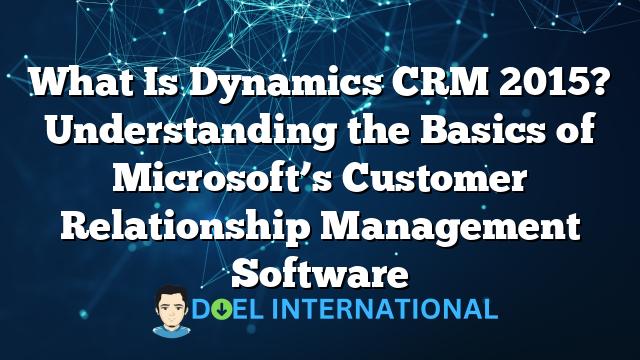 What Is Dynamics CRM 2015? Understanding the Basics of Microsoft’s Customer Relationship Management Software