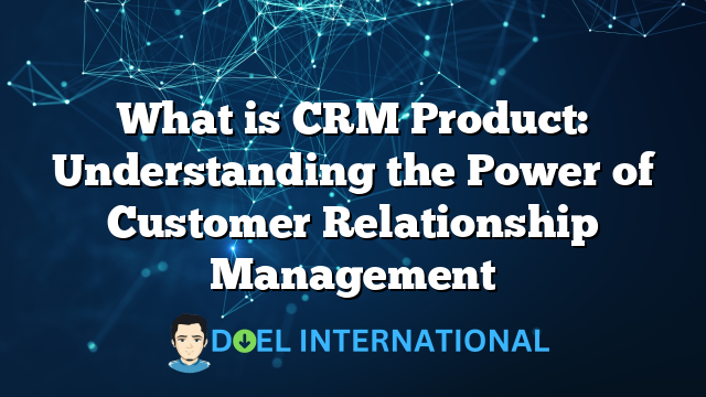 What is CRM Product: Understanding the Power of Customer Relationship Management