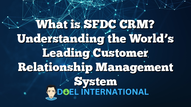 What is SFDC CRM? Understanding the World’s Leading Customer Relationship Management System